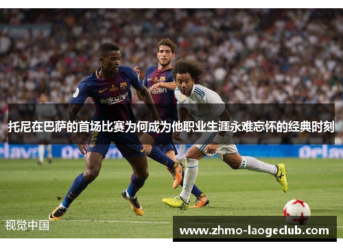 托尼在巴萨的首场比赛为何成为他职业生涯永难忘怀的经典时刻