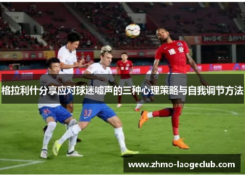 格拉利什分享应对球迷嘘声的三种心理策略与自我调节方法