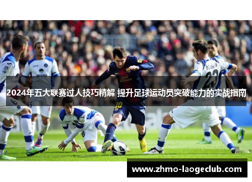 2024年五大联赛过人技巧精解 提升足球运动员突破能力的实战指南