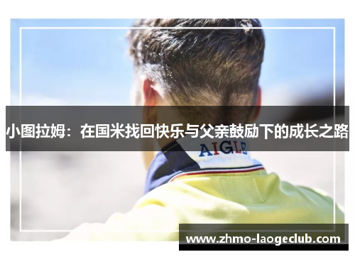 小图拉姆：在国米找回快乐与父亲鼓励下的成长之路