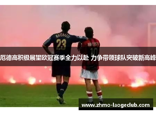 厄德高积极展望欧冠赛季全力以赴 力争带领球队突破新高峰