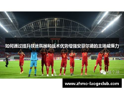 如何通过提升球迷氛围和战术优势增强安菲尔德的主场威慑力