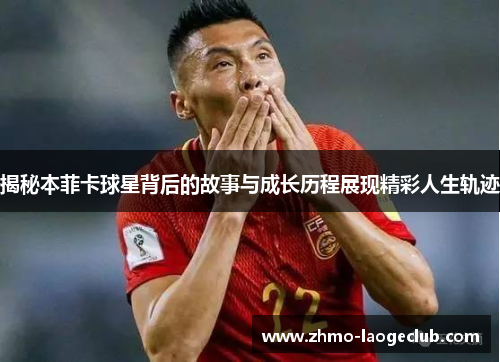 揭秘本菲卡球星背后的故事与成长历程展现精彩人生轨迹