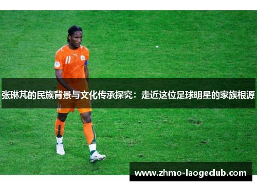 张琳芃的民族背景与文化传承探究：走近这位足球明星的家族根源