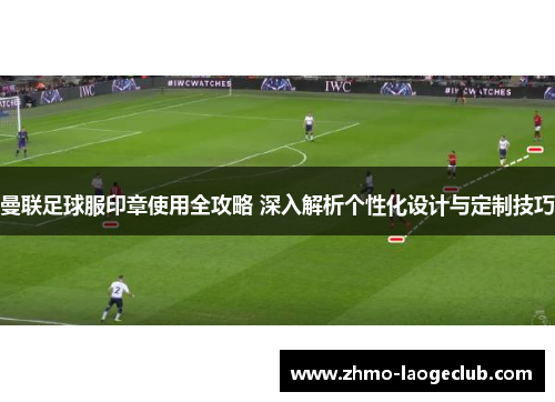曼联足球服印章使用全攻略 深入解析个性化设计与定制技巧