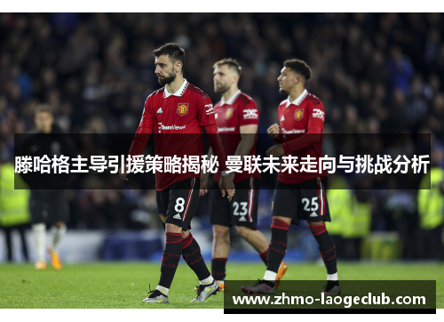 滕哈格主导引援策略揭秘 曼联未来走向与挑战分析