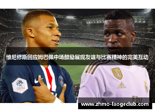 维尼修斯回应姆巴佩中场鼓励展现友谊与比赛精神的完美互动