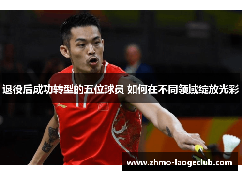 退役后成功转型的五位球员 如何在不同领域绽放光彩