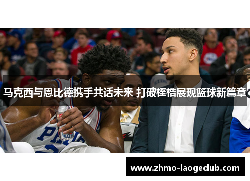 马克西与恩比德携手共话未来 打破桎梏展现篮球新篇章