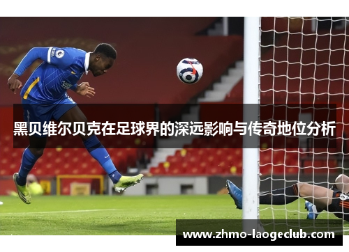 黑贝维尔贝克在足球界的深远影响与传奇地位分析